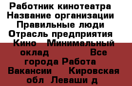 Работник кинотеатра › Название организации ­ Правильные люди › Отрасль предприятия ­ Кино › Минимальный оклад ­ 20 000 - Все города Работа » Вакансии   . Кировская обл.,Леваши д.